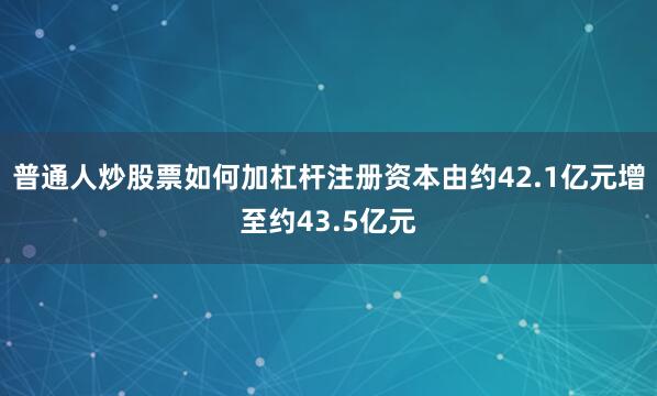 普通人炒股票如何加杠杆注册资本由约42.1亿元增至约43.5亿元