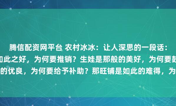 腾信配资网平台 农村冰冰:让人深思的一段话:“你发现了吗,那保险如此之好,为何要推销?生娃是那般的美好,为何要鼓励?新能源如此的优良,为何要给予补助?那旺铺是如此的难得,为什么要转让?” 锣鼓喧天处,常藏着说不...