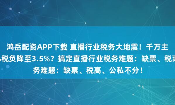 鸿岳配资APP下载 直播行业税务大地震!千万主播如何将45%税负降至3.5%?搞定直播行业税务难题:缺票、税高、公私不分!