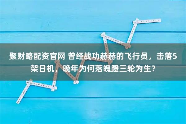 聚财略配资官网 曾经战功赫赫的飞行员，击落5架日机，晚年为何落魄蹬三轮为生？