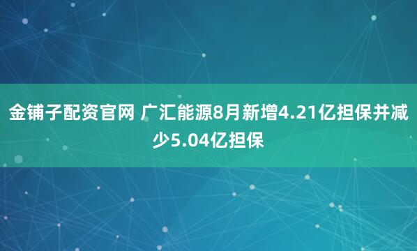 金铺子配资官网 广汇能源8月新增4.21亿担保并减少5.04亿担保