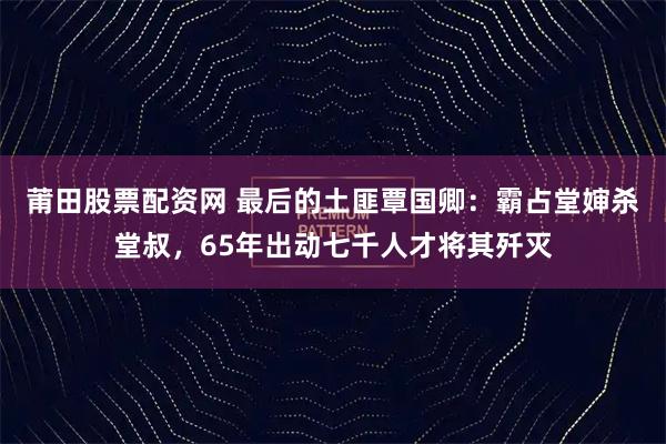 莆田股票配资网 最后的土匪覃国卿:霸占堂婶杀堂叔,65年出动七千人才将其歼灭