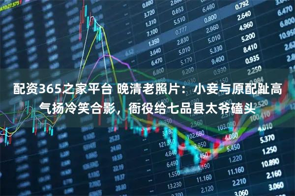 配资365之家平台 晚清老照片：小妾与原配趾高气扬冷笑合影，衙役给七品县太爷磕头