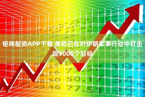 钜阵配资APP下载 美称已在对伊朗军事行动中打击超9000个目标