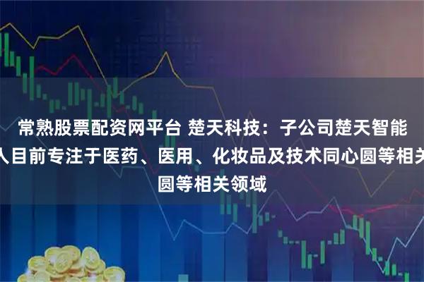 常熟股票配资网平台 楚天科技：子公司楚天智能机器人目前专注于医药、医用、化妆品及技术同心圆等相关领域