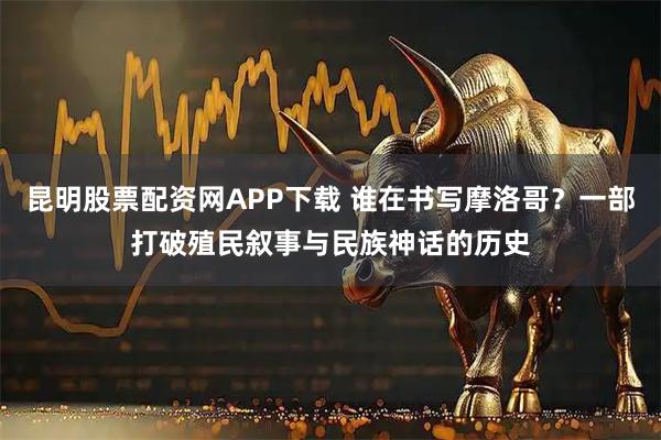 昆明股票配资网APP下载 谁在书写摩洛哥？一部打破殖民叙事与民族神话的历史