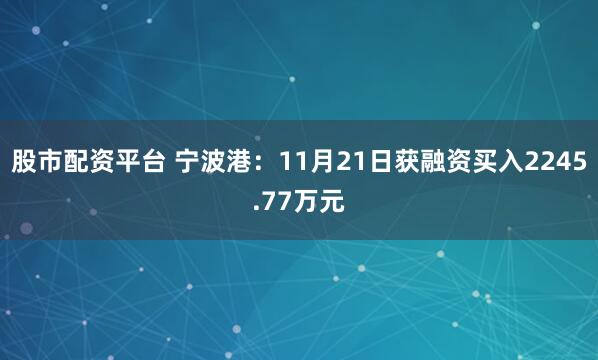 股市配资平台 宁波港：11月21日获融资买入2245.77万元
