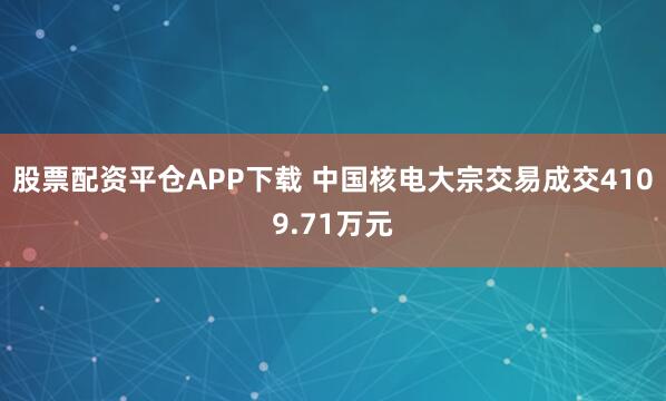 股票配资平仓APP下载 中国核电大宗交易成交4109.71万元