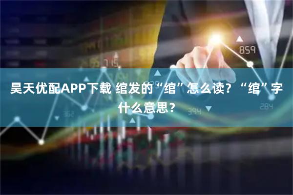 昊天优配APP下载 绾发的“绾”怎么读？“绾”字什么意思？