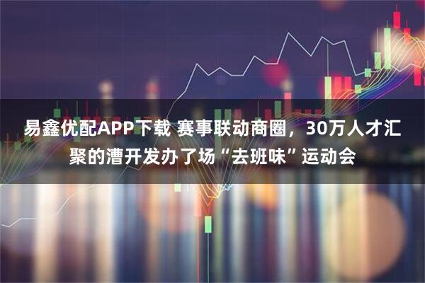 易鑫优配APP下载 赛事联动商圈，30万人才汇聚的漕开发办了场“去班味”运动会