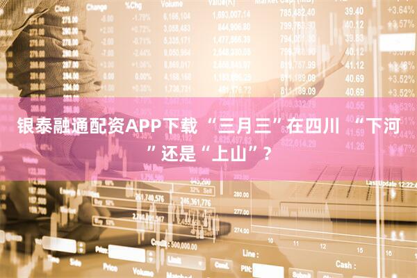 银泰融通配资APP下载 “三月三”在四川  “下河”还是“上山”？