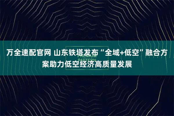 万全速配官网 山东铁塔发布“全域+低空”融合方案助力低空经济高质量发展