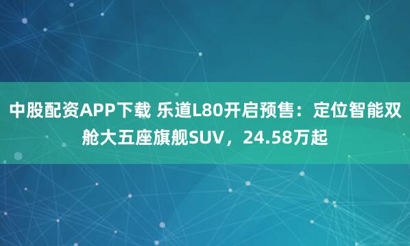 中股配资APP下载 乐道L80开启预售：定位智能双舱大五座旗舰SUV，24.58万起