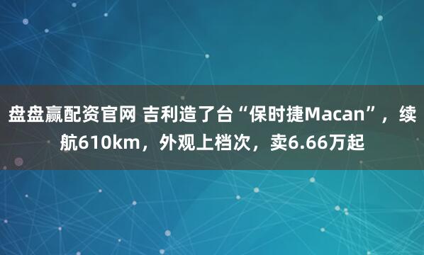 盘盘赢配资官网 吉利造了台“保时捷Macan”，续航610km，外观上档次，卖6.66万起