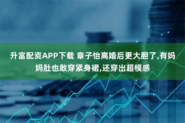 升富配资APP下载 章子怡离婚后更大胆了,有妈妈肚也敢穿紧身裙,还穿出超模感