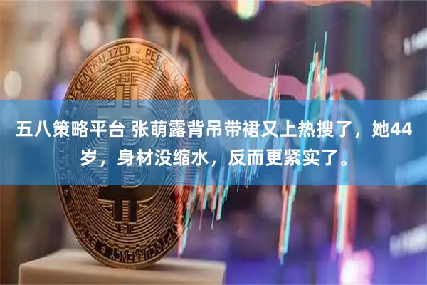 五八策略平台 张萌露背吊带裙又上热搜了，她44岁，身材没缩水，反而更紧实了。