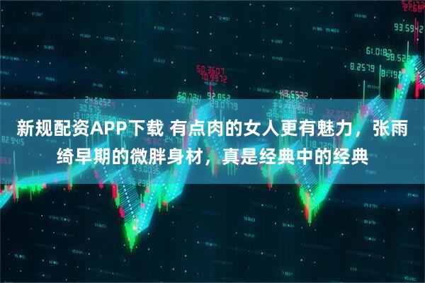 新规配资APP下载 有点肉的女人更有魅力，张雨绮早期的微胖身材，真是经典中的经典