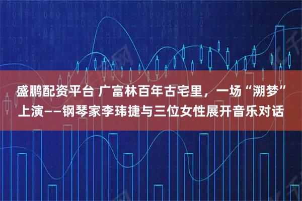 盛鹏配资平台 广富林百年古宅里，一场“溯梦”上演——钢琴家李玮捷与三位女性展开音乐对话
