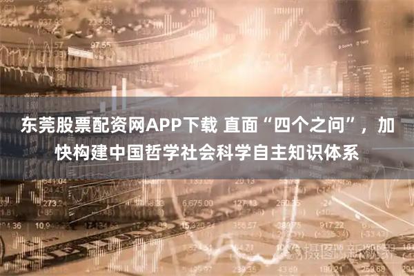 东莞股票配资网APP下载 直面“四个之问”，加快构建中国哲学社会科学自主知识体系