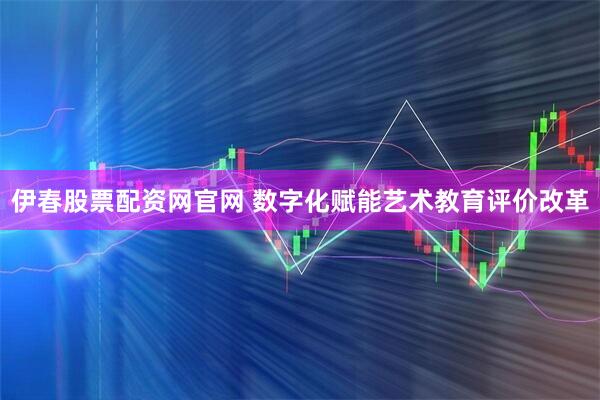 伊春股票配资网官网 数字化赋能艺术教育评价改革