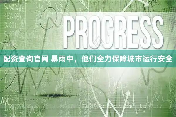 配资查询官网 暴雨中,他们全力保障城市运行安全