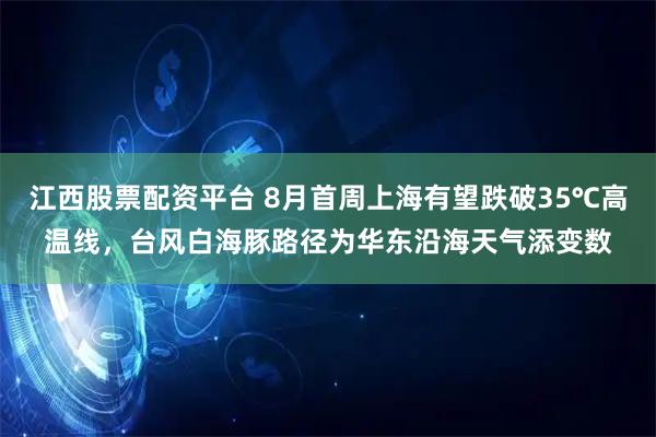 江西股票配资平台 8月首周上海有望跌破35℃高温线，台风白海豚路径为华东沿海天气添变数