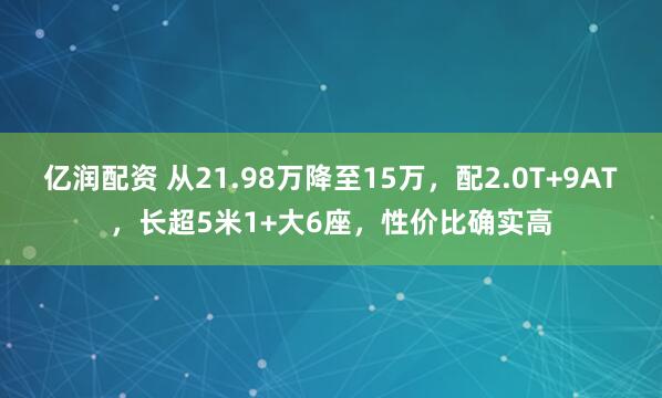 亿润配资 从21.98万降至15万，配2.0T+9AT，长超5米1+大6座，性价比确实高