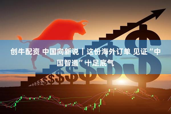 创牛配资 中国向新说｜这份海外订单 见证“中国智造”十足底气