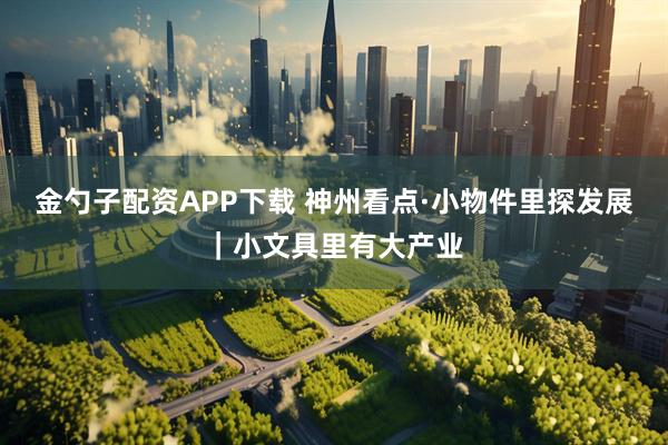 金勺子配资APP下载 神州看点·小物件里探发展｜小文具里有大产业