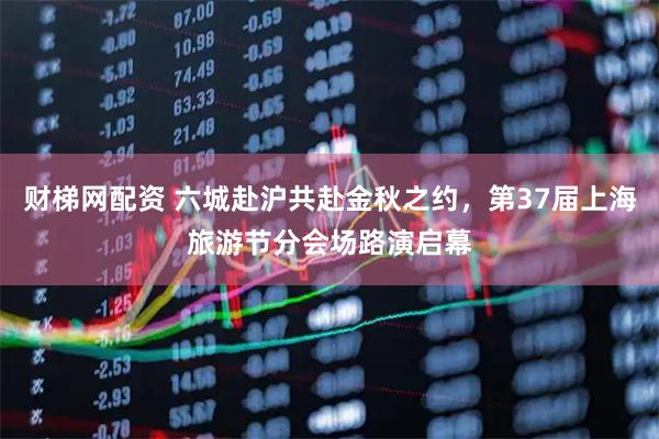财梯网配资 六城赴沪共赴金秋之约，第37届上海旅游节分会场路演启幕