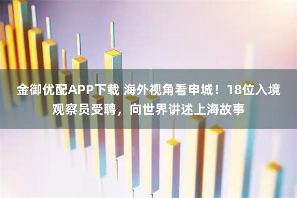 金御优配APP下载 海外视角看申城！18位入境观察员受聘，向世界讲述上海故事
