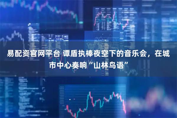 易配资官网平台 谭盾执棒夜空下的音乐会,在城市中心奏响“山林鸟语”