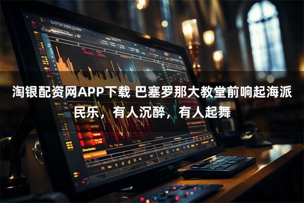 淘银配资网APP下载 巴塞罗那大教堂前响起海派民乐，有人沉醉，有人起舞