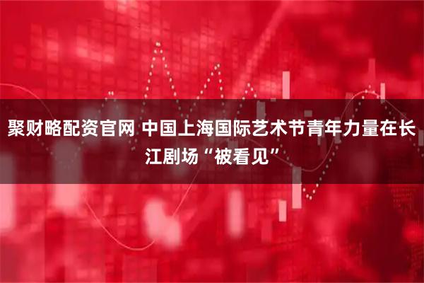 聚财略配资官网 中国上海国际艺术节青年力量在长江剧场“被看见”